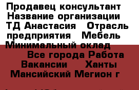 Продавец-консультант › Название организации ­ ТД Анастасия › Отрасль предприятия ­ Мебель › Минимальный оклад ­ 20 000 - Все города Работа » Вакансии   . Ханты-Мансийский,Мегион г.